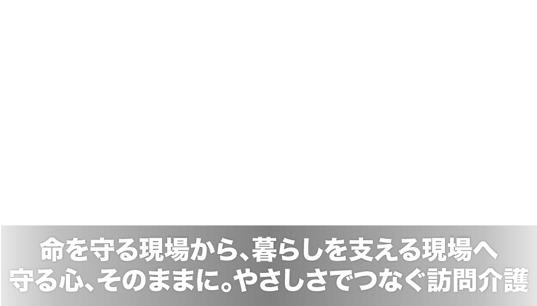 命を守る現場から、暮らしを支える現場へ。守る心、そのままに。やさしさでつなぐ訪問介護。